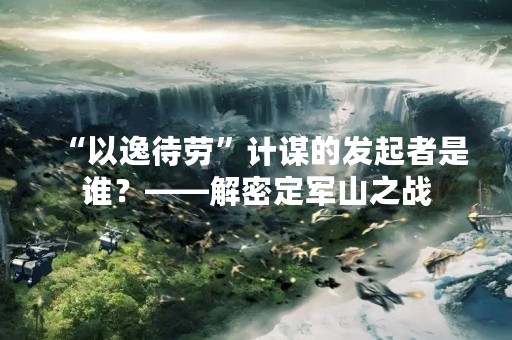 “以逸待劳”计谋的发起者是谁？——解密定军山之战