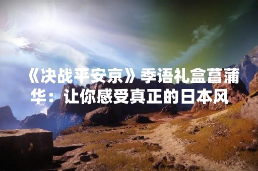 《决战平安京》季语礼盒菖蒲华：让你感受真正的日本风情