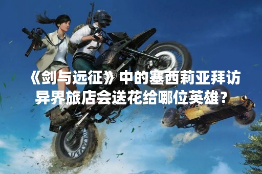 《剑与远征》中的塞西莉亚拜访异界旅店会送花给哪位英雄？