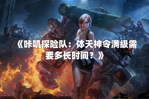 《咔叽探险队：体天神令满级需要多长时间？》