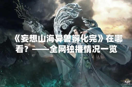 《妄想山海异兽孵化完》在哪看？——全网独播情况一览