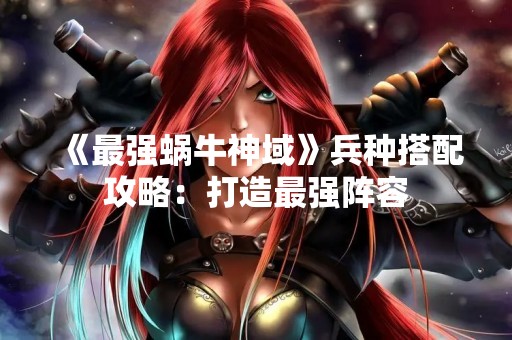 《最强蜗牛神域》兵种搭配攻略：打造最强阵容