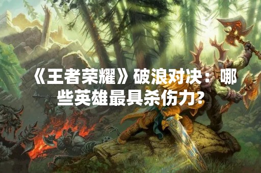 《王者荣耀》破浪对决：哪些英雄最具杀伤力？