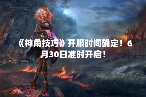 《神角技巧》开服时间确定！6月30日准时开启！