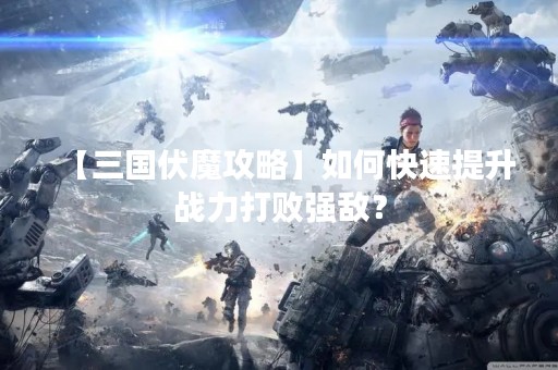 【三国伏魔攻略】如何快速提升战力打败强敌？