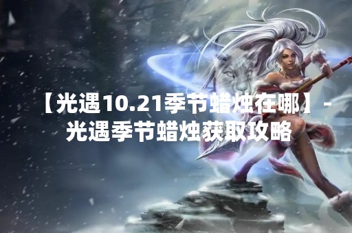 【光遇10.21季节蜡烛在哪】- 光遇季节蜡烛获取攻略