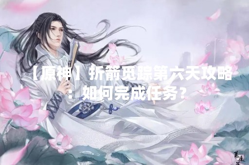 【原神】折箭觅踪第六天攻略：如何完成任务？