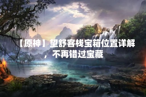 【原神】望舒客栈宝箱位置详解，不再错过宝藏