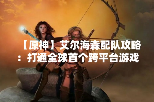 【原神】艾尔海森配队攻略：打通全球首个跨平台游戏的副本