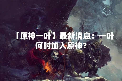 【原神一叶】最新消息：一叶何时加入原神？