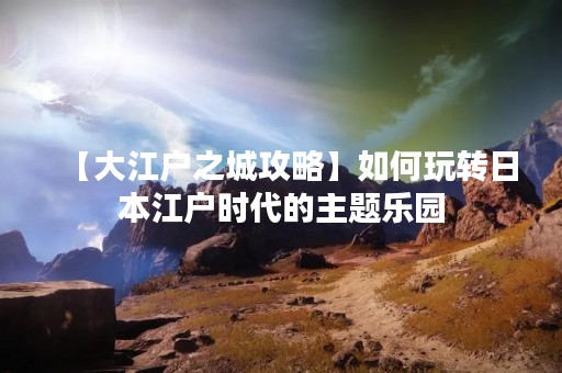 【大江户之城攻略】如何玩转日本江户时代的主题乐园