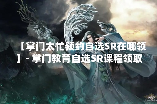 【掌门太忙预约自选SR在哪领】- 掌门教育自选SR课程领取攻略