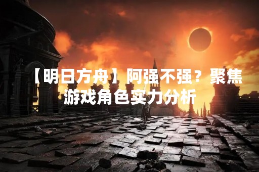 【明日方舟】阿强不强？聚焦游戏角色实力分析