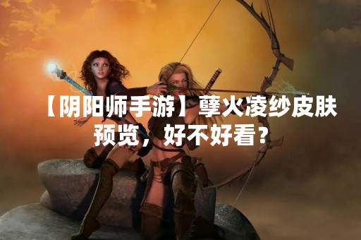 【阴阳师手游】孽火凌纱皮肤预览，好不好看？