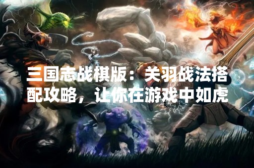 三国志战棋版：关羽战法搭配攻略，让你在游戏中如虎添翼