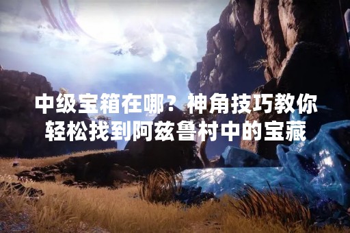 中级宝箱在哪？神角技巧教你轻松找到阿兹鲁村中的宝藏