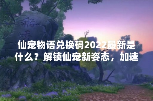 仙宠物语兑换码2022最新是什么？解锁仙宠新姿态，加速成长！