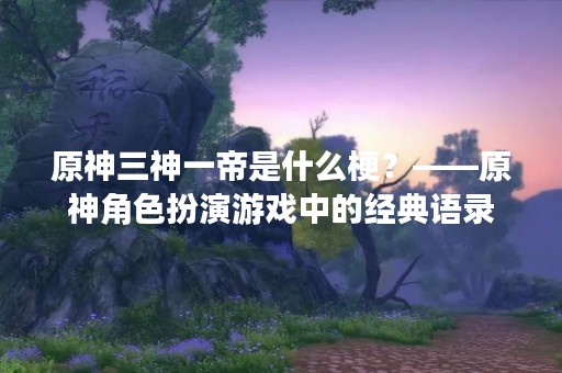 原神三神一帝是什么梗？——原神角色扮演游戏中的经典语录