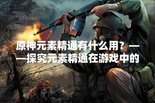 原神元素精通有什么用？——探究元素精通在游戏中的作用