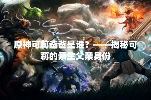 原神可莉爸爸是谁？——揭秘可莉的亲生父亲身份