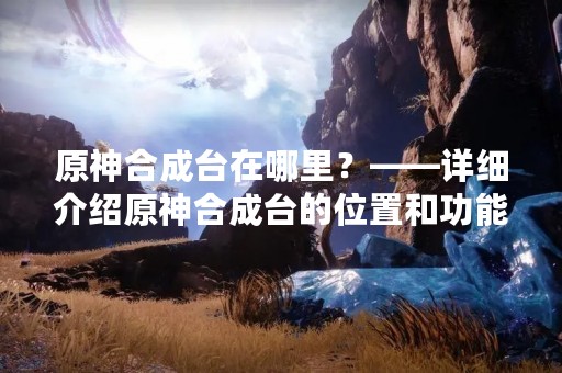 原神合成台在哪里？——详细介绍原神合成台的位置和功能
