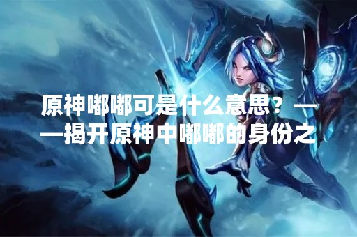 原神嘟嘟可是什么意思？——揭开原神中嘟嘟的身份之谜