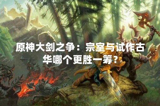 原神大剑之争：宗室与试作古华哪个更胜一筹？