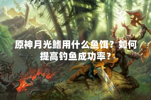 原神月光鳍用什么鱼饵？如何提高钓鱼成功率？