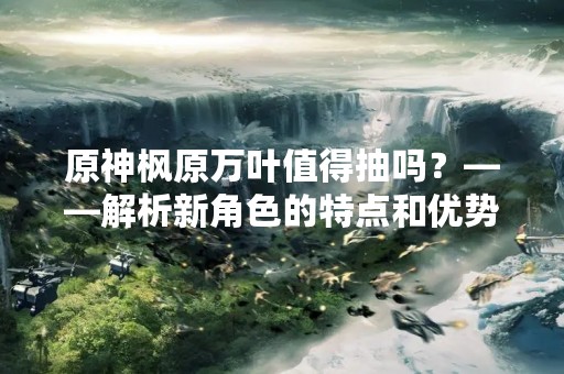 原神枫原万叶值得抽吗？——解析新角色的特点和优势