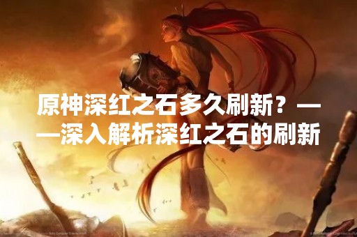 原神深红之石多久刷新？——深入解析深红之石的刷新机制