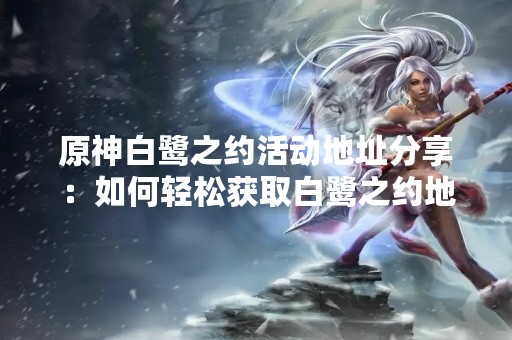 原神白鹭之约活动地址分享：如何轻松获取白鹭之约地址？