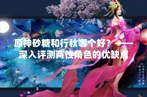 原神砂糖和行秋哪个好？——深入评测两位角色的优缺点