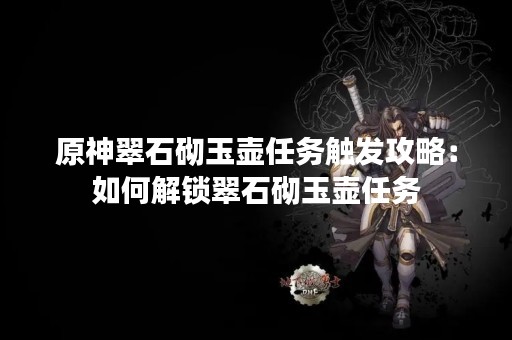 原神翠石砌玉壶任务触发攻略：如何解锁翠石砌玉壶任务