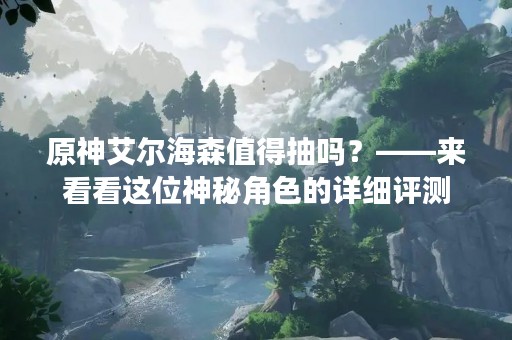 原神艾尔海森值得抽吗？——来看看这位神秘角色的详细评测
