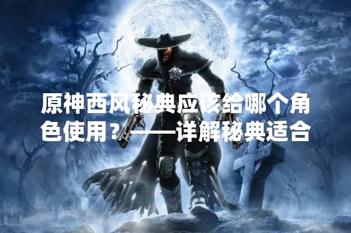 原神西风秘典应该给哪个角色使用？——详解秘典适合的角色