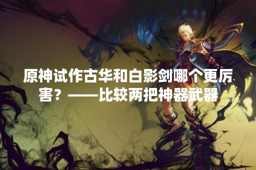 原神试作古华和白影剑哪个更厉害？——比较两把神器武器