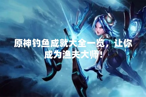 原神钓鱼成就大全一览，让你成为渔夫大师！