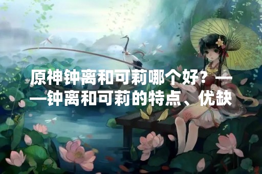 原神钟离和可莉哪个好？——钟离和可莉的特点、优缺点分析