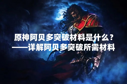 原神阿贝多突破材料是什么？——详解阿贝多突破所需材料