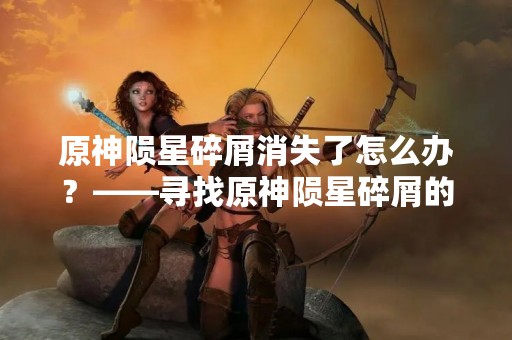 原神陨星碎屑消失了怎么办？——寻找原神陨星碎屑的方法