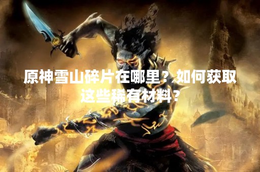 原神雪山碎片在哪里？如何获取这些稀有材料？