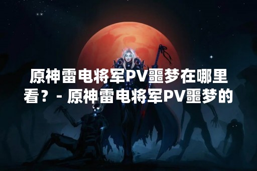 原神雷电将军PV噩梦在哪里看？- 原神雷电将军PV噩梦的观看地址