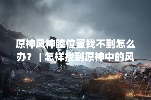 原神风神瞳位置找不到怎么办？ | 怎样找到原神中的风神瞳？