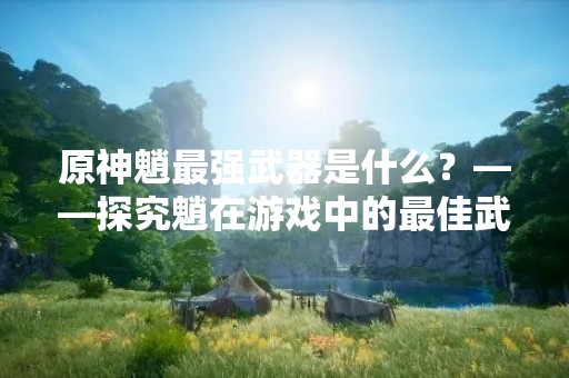 原神魈最强武器是什么？——探究魈在游戏中的最佳武器选择