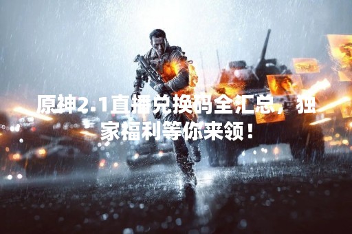 原神2.1直播兑换码全汇总，独家福利等你来领！
