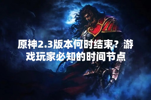 原神2.3版本何时结束？游戏玩家必知的时间节点