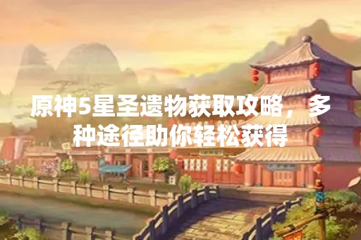 原神5星圣遗物获取攻略，多种途径助你轻松获得