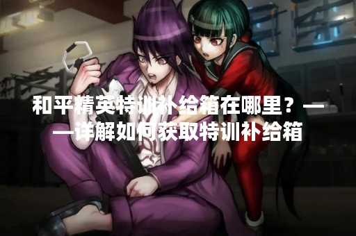 和平精英特训补给箱在哪里？——详解如何获取特训补给箱