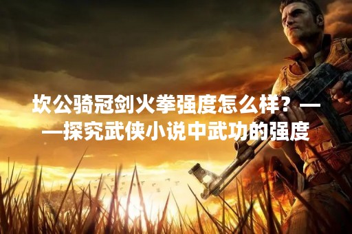 坎公骑冠剑火拳强度怎么样？——探究武侠小说中武功的强度