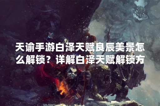 天谕手游白泽天赋良辰美景怎么解锁？详解白泽天赋解锁方法